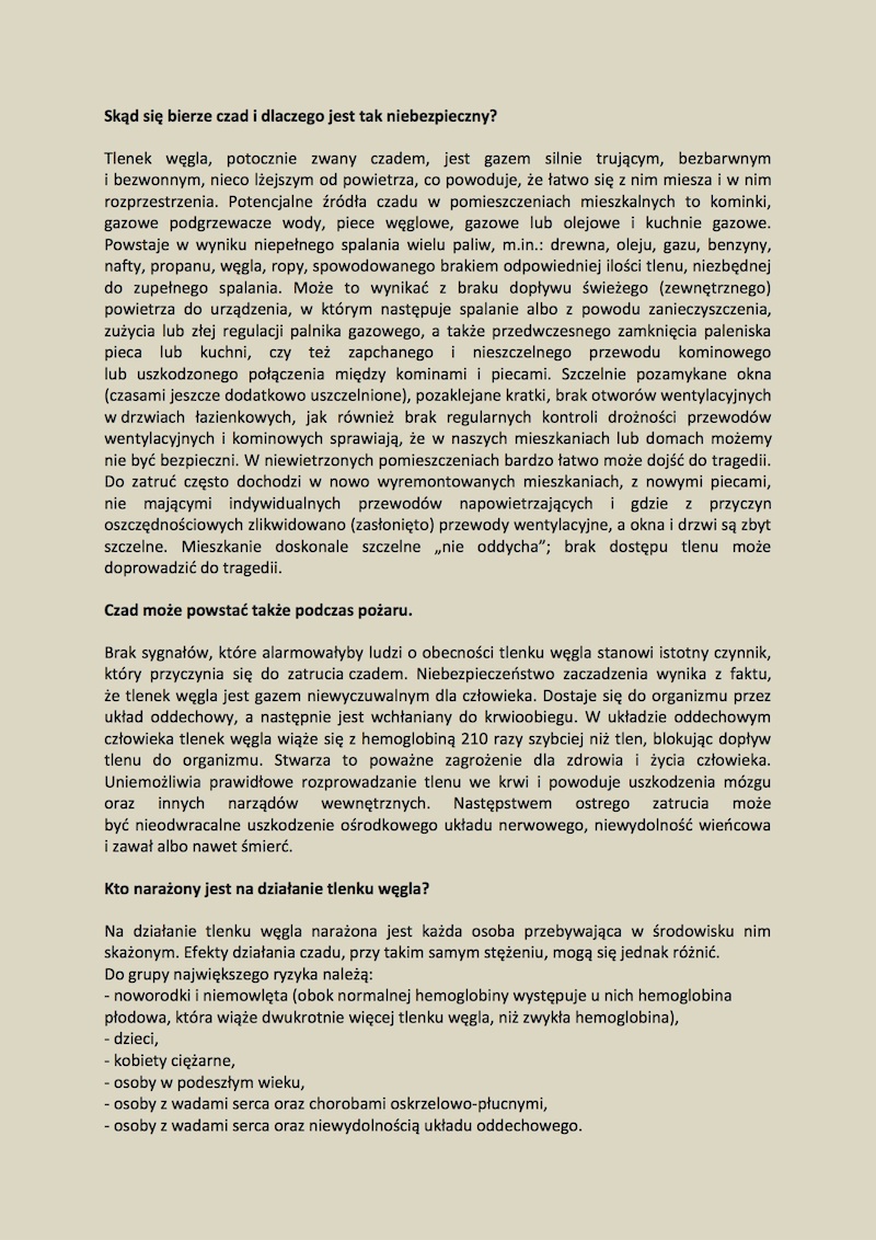 2. TLENEK WĘGLA – CZAD Sposoby na unikniecie zatruciem tlenkiem węgla są bardzo proste. Do zatruć dochodzi, bo bardzo często nie zdajemy sobie sprawy, co może stać się, gdy nie przestrzegamy podstawowych zasad bezpieczeństwa, bo nie mamy świadomości, że tak naprawdę niewiele potrzeba, aby nasze mieszkania i domy stały się bardziej bezpieczne. Problem wzrasta szczególnie w okresie jesienno-zimowym, chociaż do akcji ratowniczo gaśniczych związanych z tlenkiem węgla strażacy wyjeżdżają w ciągu całego roku. Tlenek węgla w statystykach zatruć zajmuje trzecie miejsce po zatruciach lekami i alkoholem. Warto w domu lub mieszkaniu zainstalować czujkę dymu oraz czujkę tlenku węgla. Podstawową funkcją czujki tlenku węgla jest wykrywanie czadu i generowanie sygnałów alarmowych w sytuacji wykrycia jego nadmiernego stężenia w powietrzu. Podnosi ona poziom bezpieczeństwa w pomieszczeniach, zmniejsza ryzyku zaczadzenia, pozwala na szybką reakcję w sytuacji zagrożenia życia. Tego typu czujki powinny znaleźć się w pokojach z kominkiem lub piecem kaflowym, w pomieszczeniach z kuchenkami gazowymi, w łazienkach z gazowymi podgrzewaczami wody, w kotłowniach, garażach, warsztatach. Czujka odpowiednio wcześniej sygnalizuje niebezpieczeństwo, wydając bardzo głośny dźwięk. Nawet śpiącego sygnał ten potrafi obudzić i podstawić na nogi. Mamy wtedy szansę na opuszczenie zagrożonego obszaru. Nie należy montować czujek przy oknie, kratkach, przewodach wentylacyjnych czy miejscach zbyt zawilgoconych. Niewłaściwie dobrane ustawienie czujki może negatywnie wpłynąć na jej pracę i skuteczność. Zalecane umiejscowienie czujek, jak również lokalizacje, których należy unikać, znajdują się w instrukcjach dołączonych do ww. urządzeń. Zdrowie, a nawet życie Twoje i Twoich bliskich może w dużej mierze zależeć również od tego, jak poważnie potraktujesz treść naszych rad. Informacje, które przekazujemy powinny trafić bowiem do każdego – zarówno do tych najmłodszych (powinniśmy uczyć ich bezpiecznych zachowań, właściwego postępowania), jak i osób starszych, zarówno użytkowników urządzeń grzewczych, jak i tych, którzy takich urządzeń nie posiadają, bowiem świadomi zagrożenia mogą zadbać o zdrowie i życie swoich bliskich. Celem akcji jest przede wszystkim uświadomienie społeczeństwu istnienia niebezpieczeństw związanych z istnieniem tlenku węgla oraz pokazanie, jak można jak można zapobiegać zatruciom czadem. Dochodzi do nich, bo nie zdajemy sobie sprawy, jak bardzo niebezpieczne mogą być stosowane przez nas od lat praktyki dotyczące np. uszczelniania okien, czy też zaniedbania związane z przeglądem stanu technicznego przewodów kominowych i wentylacyjnych. Skąd się bierze czad i dlaczego jest tak niebezpieczny? Tlenek węgla, potocznie zwany czadem, jest gazem silnie trującym, bezbarwnym i bezwonnym, nieco lżejszym od powietrza, co powoduje, że łatwo się z nim miesza i w nim rozprzestrzenia. Potencjalne źródła czadu w pomieszczeniach mieszkalnych to kominki, gazowe podgrzewacze wody, piece węglowe, gazowe lub olejowe i kuchnie gazowe. Powstaje w wyniku niepełnego spalania wielu paliw, m.in.: drewna, oleju, gazu, benzyny, nafty, propanu, węgla, ropy, spowodowanego brakiem odpowiedniej ilości tlenu, niezbędnej do zupełnego spalania. Może to wynikać z braku dopływu świeżego (zewnętrznego) powietrza do urządzenia, w którym następuje spalanie albo z powodu zanieczyszczenia, zużycia lub złej regulacji palnika gazowego, a także przedwczesnego zamknięcia paleniska pieca lub kuchni, czy też zapchanego i nieszczelnego przewodu kominowego lub uszkodzonego połączenia między kominami i piecami. Szczelnie pozamykane okna (czasami jeszcze dodatkowo uszczelnione), pozaklejane kratki, brak otworów wentylacyjnych w drzwiach łazienkowych, jak również brak regularnych kontroli drożności przewodów wentylacyjnych i kominowych sprawiają, że w naszych mieszkaniach lub domach możemy nie być bezpieczni. W niewietrzonych  pomieszczeniach bardzo łatwo może dojść do tragedii. Do zatruć często dochodzi w nowo wyremontowanych mieszkaniach, z nowymi piecami, nie mającymi indywidualnych przewodów napowietrzających i gdzie z przyczyn oszczędnościowych zlikwidowano (zasłonięto) przewody wentylacyjne, a okna i drzwi są zbyt szczelne. Mieszkanie doskonale szczelne „nie oddycha”; brak dostępu tlenu może doprowadzić do tragedii. Czad może powstać także podczas pożaru. Brak sygnałów, które alarmowałyby ludzi o obecności tlenku węgla stanowi istotny czynnik, który przyczynia się do zatrucia czadem. Niebezpieczeństwo zaczadzenia wynika z faktu, że tlenek węgla jest gazem niewyczuwalnym dla człowieka. Dostaje się do organizmu przez układ oddechowy, a następnie jest wchłaniany do krwioobiegu. W układzie oddechowym człowieka tlenek węgla wiąże się z hemoglobiną 210 razy szybciej niż tlen, blokując dopływ tlenu do organizmu. Stwarza to poważne zagrożenie dla zdrowia i życia człowieka. Uniemożliwia prawidłowe rozprowadzanie tlenu we krwi i powoduje uszkodzenia mózgu oraz innych narządów wewnętrznych. Następstwem ostrego zatrucia może być nieodwracalne uszkodzenie ośrodkowego układu nerwowego, niewydolność wieńcowa i zawał albo nawet śmierć. Kto narażony jest na działanie tlenku węgla? Na działanie tlenku węgla narażona jest każda osoba przebywająca w środowisku nim skażonym. Efekty działania czadu, przy takim samym stężeniu, mogą się jednak różnić. Do grupy największego ryzyka należą: •	noworodki i niemowlęta (obok normalnej hemoglobiny występuje u nich hemoglobina płodowa, która wiąże dwukrotnie więcej tlenku węgla, niż zwykła hemoglobina), •	dzieci, •	kobiety ciężarne, •	osoby w podeszłym wieku, •	osoby z wadami serca oraz chorobami oskrzelowo-płucnymi, •	osoby z wadami serca oraz niewydolnością układu oddechowego.