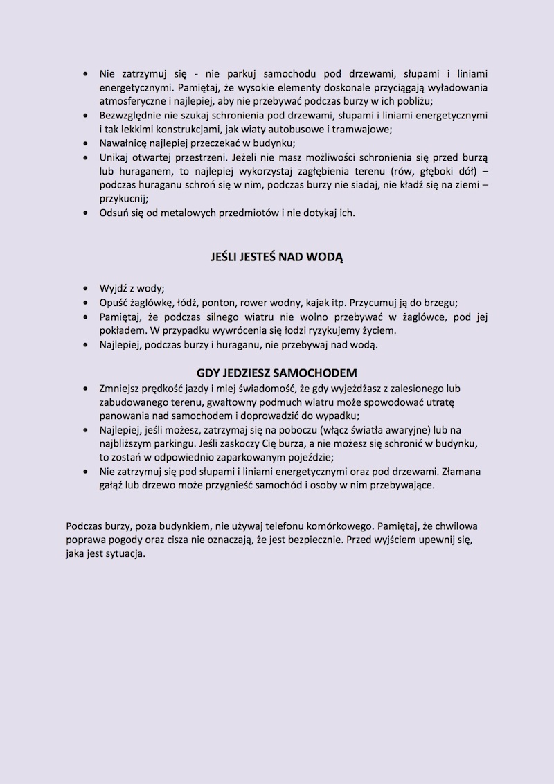 5. BURZE HURAGANOWE, WIATRY I NAWAŁNICE Burze, intensywne opady deszczu oraz huraganowy wiatr są naturalnymi zjawiskami pogodowymi i występują z różną siłą. To zjawiska, które szybko się przemieszczają. Pamiętaj, żywioł zawsze jest niebezpieczny! Czy TY i TWOJA RODZINA jesteście bezpieczni? Pamiętaj!!! Porażenie piorunem najczęściej kończy się śmiercią lub trwałym kalectwem. Wyładowanie atmosferyczne może spowodować pożar, uszkodzenie budynku lub spalenie instalacji elektrycznej oraz uszkodzenie wszystkich włączonych do niej urządzeń, np. telewizora, komputera itp. •	Słuchaj aktualnych prognoz pogody w środkach masowego przekazu – zawierają one ostrzeżenia przed groźnymi zjawiskami pogodowymi; •	Usuń z balkonów, tarasów i parapetów okien rzeczy, które mogą zostać porwane przez wiatr. Pamiętaj, że mogą one stworzyć niepotrzebne zagrożenie dla Ciebie, Twoich bliskich i osób postronnych; •	Zamknij okna i drzwi; •	W miarę możliwości wyłącz urządzenia elektryczne i gazowe; •	Nie planuj wycieczek w góry, nie wychodź z domu, np. na zakupy; •	Zabezpiecz minimalny zapas wody pitnej, żywności i niezbędnych lekarstw; •	Sprawdź czy masz pod ręką oświetlenie awaryjne (np. latarkę) oraz naładowany telefon komórkowy; •	Nie obserwuj niebezpiecznych zjawisk pogodowych. W czasie nawałnicy nie podchodź do okien i drzwi; •	Jeżeli jesteś w budynku, w centrum huraganowego wiatru lub trąby powietrznej, usiądź pod ścianą nośną, z daleka od okien i drzwi, najlepiej na najniższej kondygnacji, np. w piwnicy; •	Jeżeli bardzo silny wiatr lub intensywne opady deszczu zaskoczą cię podczas podróży samochodem, najlepiej  nie  kontynuuj jazdy (zatrzymaj się, poszukaj bezpiecznego schronienia); •	Nie zatrzymuj się, nie parkuj samochodu pod drzewami, słupami i liniami energetycznymi. Pamiętaj, że wysokie elementy doskonale przyciągają wyładowania atmosferyczne i najlepiej, aby nie przebywać podczas burzy w ich pobliżu; •	Bezwzględnie nie szukaj schronienia pod drzewami, słupami i liniami energetycznymi i tak lekkimi konstrukcjami, jak wiaty autobusowe i tramwajowe; Nawałnicę najlepiej przeczekać w budynku; •	Unikaj otwartej przestrzeni. Jeżeli nie masz możliwości schronienia się przed burzą lub huraganem, to najlepiej wykorzystaj zagłębienia terenu (rów, głęboki dół) – podczas huraganu schroń się w nim, podczas burzy nie siadaj, nie kładź się na ziemi – przykucnij; •	Odsuń się od metalowych przedmiotów i nie dotykaj ich. Jeśli jesteś nad wodą •	Wyjdź z wody; •	Opuść żaglówkę, łódź, ponton, rower wodny, kajak itp. Przycumuj je do brzegu •	Pamiętaj, że podczas silnego wiatru nie wolno przebywać w żaglówce, pod jej pokładem. W przypadku wywrócenia się łodzi ryzykujemy życiem. •	Najlepiej, podczas burzy i huraganu, nie przebywaj nad wodą. Gdy jedziesz samochodem •	Zmniejsz prędkość jazdy i miej świadomość, że gdy wyjeżdżasz z zalesionego lub zabudowanego terenu, gwałtowny podmuch wiatru może spowodować utratę panowania nad samochodem i doprowadzić do wypadku; •	Najlepiej, jeśli możesz, zatrzymaj się na poboczu (włącz światła awaryjne) lub na najbliższym parkingu. Jeśli zaskoczy cię burza, a nie możesz się schronić w budynku, to zostań w odpowiednio zaparkowanym pojeździe; •	Nie zatrzymuj się pod słupami i liniami energetycznymi oraz pod drzewami. Złamana gałąź lub drzewo może przygnieść samochód i osoby w nim przebywające. Podczas burzy, poza budynkiem, nie używaj telefonu komórkowego. Pamiętaj, że chwilowa poprawa pogody oraz cisza nie oznaczają, że jest bezpiecznie. Przed wyjściem upewnij się, jaka jest sytuacja.
