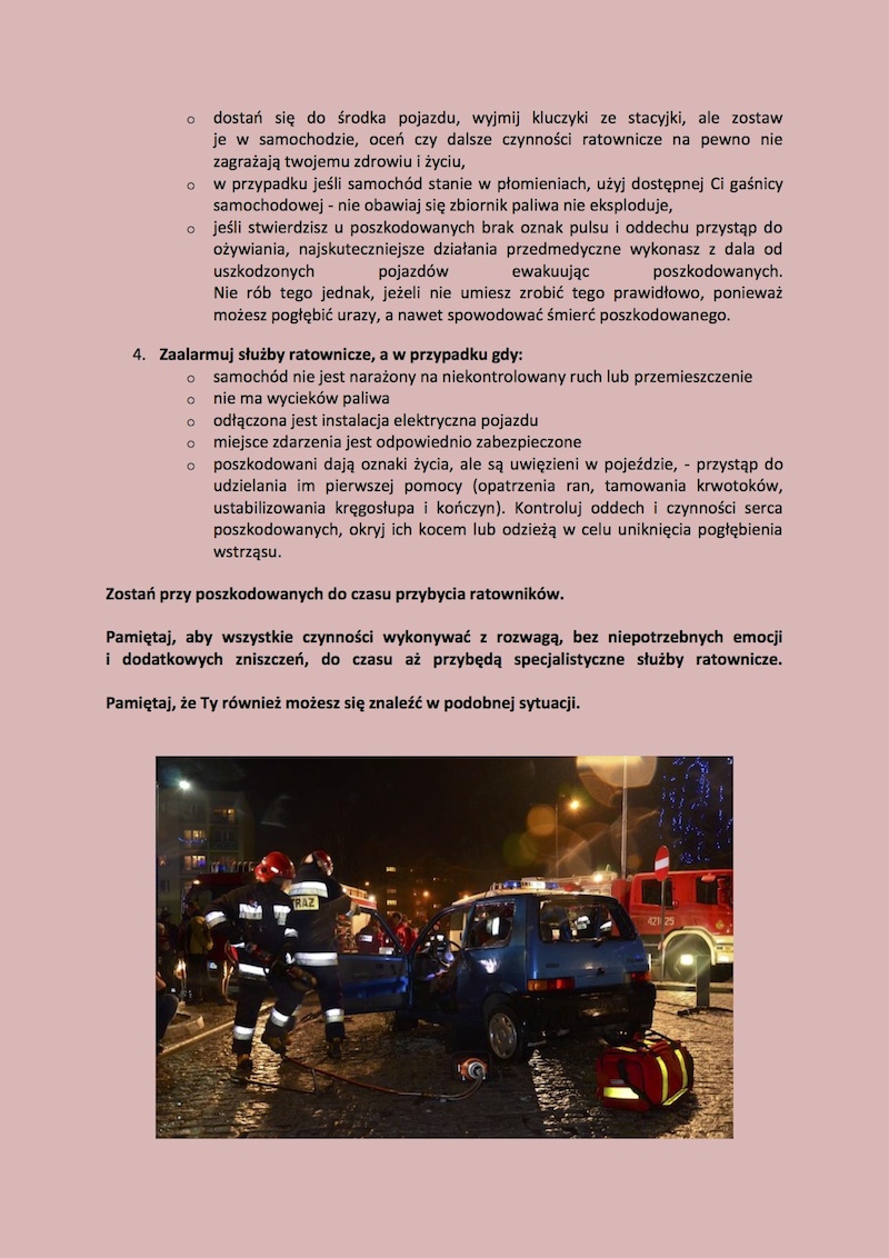 6. JAK POSTĘPOWAĆ PODCZAS WYPADKU DROGOWEGO? Jeżeli jesteś świadkiem wypadku drogowego to: 1.	Zabezpiecz miejsce zdarzenia: •	"zasłoń" miejsce wypadku oraz osoby udzielające pomocy bryłą swojego pojazdu, warto włączyć światła awaryjne i postojowe ( w warunkach nocnych konieczne są włączone światła mijania, to one oświetlą miejsce wypadku ), •	w odpowiedniej odległości ustaw trójkąty ostrzegawcze ( własny lub z pojazdów poszkodowanych ), •	wykorzystaj światło ostrzegawcze latarki podręcznej, •	przy pomocy telefonu komórkowego ( połączenie z numerami alarmowymi 998,997,999,112 jest bezpłatne ) lub radia CB wezwij służby ratownicze, policję, •	jeżeli nie możesz spełnić powyższego warunku, spróbuj zatrzymać inne pojazdy bo sam możesz nie być skuteczny w działaniu, •	jeżeli nie masz szans na pomoc innych, nie trać czasu zacznij działać sam, najważniejsze dla rannych bez pulsu i oddechu są pierwsze 4 minuty, ale pomoc im udzielona musi być fachowa.  2.	Zbliżając się do pojazdów, które uległy wypadkowi: •	weź ze swojego pojazdu gaśnicę, •	weź ze swojego pojazdu apteczkę, •	weź ze swojego pojazdu narzędzie, którym będziesz mógł zbić szybę lub pomoże ci w otwarciu drzwi, •	weź ze swojego pojazdu nóż do cięcia pasów bezpieczeństwa lub inne ostre narzędzie, które może go zastąpić ( scyzoryk, nóż myśliwski, itp.) •	oceń, czy pojazd nie ulegnie niekontrolowanemu niebezpiecznemu ruchowi lub przemieszczeniu, •	sprawdź czy z pojazdu (-ów) nie wycieka lub nie ulatnia się medium napędowe, •	zachowaj szczególną ostrożność, •	spróbuj zatrzymać inne pojazdy bo sam możesz nie być skuteczny w działaniu, jeżeli nie masz szans na pomoc innych nie trać czasu działaj sam.  3.	Wykonaj następujące czynności jeżeli jesteś przy pojazdach: •	sprawdź, które drzwi otwierają się i ułatwi to kontakt z poszkodowanymi, •	jeżeli drzwi nie dają się otworzyć, zbij szybę, w taki sposób, aby nie powodować dodatkowych urazów u poszkodowanych, •	zbijając szyby zachowaj szczególną ostrożność - pamiętaj, że szkło hartowane ( najczęściej szyby boczne ) rozpada się na małe ostre kawałki, natomiast szyby klejone ( zawsze szyba przednia i w większości przypadków tylna ) pękają, ale pozostają zwykle w jednym elemencie, •	dostań się do środka pojazdu, wyjmij kluczyki ze stacyjki, ale zostaw je w samochodzie, •	oceń czy dalsze czynności ratownicze na pewno nie zagrażają twojemu zdrowiu i życiu, •	w przypadku jeśli samochód stanie w płomieniach, użyj dostępnej Ci gaśnicy samochodowej – nie obawiaj się zbiornik paliwa nie eksploduje, •	jeśli stwierdzisz u poszkodowanych brak oznak pulsu i oddechu przystąp do ożywiania, najskuteczniejsze działania przedmedyczne wykonasz z dala od uszkodzonych pojazdów ewakuując poszkodowanych. Nie rób jednak tego, jeśli nie umiesz wykonać czynności prawidłowo, ponieważ możesz pogłębić urazy, a nawet spowodować śmierć poszkodowanego.  4.	Zaalarmuj służby ratownicze, a w przypadku gdy: •	samochód nie jest narażony na niekontrolowany ruch lub przemieszczenie •	nie ma wycieków paliwa •	odłączona jest instalacja elektryczna pojazdu •	miejsce zdarzenia jest odpowiednio zabezpieczone •	poszkodowani dają oznaki życia, ale są uwięzieni w pojeździe, przystąp do udzielania im pierwszej pomocy ( opatrzenia ran, tamowania krwotoków, ustabilizowania kręgosłupa i kończyn). Kontroluj oddech i czynności serca poszkodowanych, okryj ich kocem lub odzieżą w celu uniknięcia pogłębienia wstrząsu. Zostań przy poszkodowanych do czasu przybycia ratowników. Pamiętaj, aby wszystkie czynności wykonywać z rozwagą, bez niepotrzebnych emocji i dodatkowych zniszczeń, do czasu aż przybędą specjalistyczne służby ratownicze. Pamiętaj, że Ty również możesz się znaleźć w podobnej sytuacji.