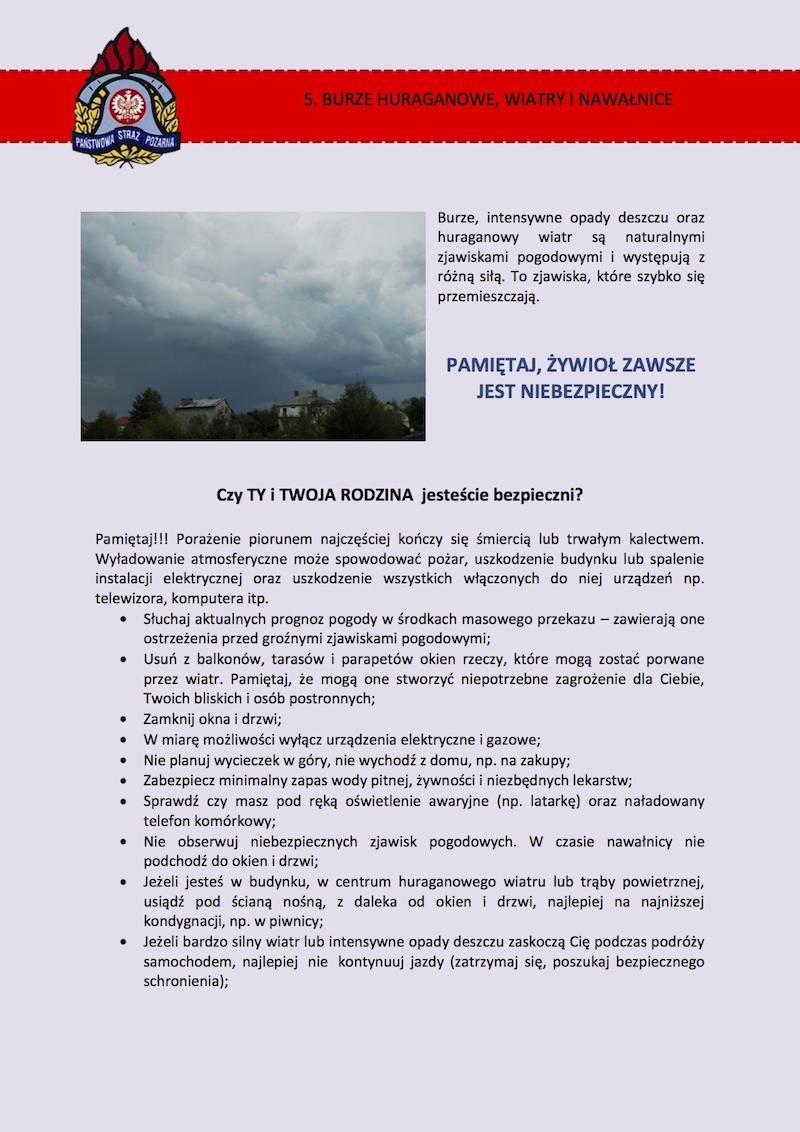 5. BURZE HURAGANOWE, WIATRY I NAWAŁNICE Burze, intensywne opady deszczu oraz huraganowy wiatr są naturalnymi zjawiskami pogodowymi i występują z różną siłą. To zjawiska, które szybko się przemieszczają. Pamiętaj, żywioł zawsze jest niebezpieczny! Czy TY i TWOJA RODZINA jesteście bezpieczni? Pamiętaj!!! Porażenie piorunem najczęściej kończy się śmiercią lub trwałym kalectwem. Wyładowanie atmosferyczne może spowodować pożar, uszkodzenie budynku lub spalenie instalacji elektrycznej oraz uszkodzenie wszystkich włączonych do niej urządzeń, np. telewizora, komputera itp. •	Słuchaj aktualnych prognoz pogody w środkach masowego przekazu – zawierają one ostrzeżenia przed groźnymi zjawiskami pogodowymi; •	Usuń z balkonów, tarasów i parapetów okien rzeczy, które mogą zostać porwane przez wiatr. Pamiętaj, że mogą one stworzyć niepotrzebne zagrożenie dla Ciebie, Twoich bliskich i osób postronnych; •	Zamknij okna i drzwi; •	W miarę możliwości wyłącz urządzenia elektryczne i gazowe; •	Nie planuj wycieczek w góry, nie wychodź z domu, np. na zakupy; •	Zabezpiecz minimalny zapas wody pitnej, żywności i niezbędnych lekarstw; •	Sprawdź czy masz pod ręką oświetlenie awaryjne (np. latarkę) oraz naładowany telefon komórkowy; •	Nie obserwuj niebezpiecznych zjawisk pogodowych. W czasie nawałnicy nie podchodź do okien i drzwi; •	Jeżeli jesteś w budynku, w centrum huraganowego wiatru lub trąby powietrznej, usiądź pod ścianą nośną, z daleka od okien i drzwi, najlepiej na najniższej kondygnacji, np. w piwnicy; •	Jeżeli bardzo silny wiatr lub intensywne opady deszczu zaskoczą cię podczas podróży samochodem, najlepiej  nie  kontynuuj jazdy (zatrzymaj się, poszukaj bezpiecznego schronienia); •	Nie zatrzymuj się, nie parkuj samochodu pod drzewami, słupami i liniami energetycznymi. Pamiętaj, że wysokie elementy doskonale przyciągają wyładowania atmosferyczne i najlepiej, aby nie przebywać podczas burzy w ich pobliżu; •	Bezwzględnie nie szukaj schronienia pod drzewami, słupami i liniami energetycznymi i tak lekkimi konstrukcjami, jak wiaty autobusowe i tramwajowe; Nawałnicę najlepiej przeczekać w budynku; •	Unikaj otwartej przestrzeni. Jeżeli nie masz możliwości schronienia się przed burzą lub huraganem, to najlepiej wykorzystaj zagłębienia terenu (rów, głęboki dół) – podczas huraganu schroń się w nim, podczas burzy nie siadaj, nie kładź się na ziemi – przykucnij; •	Odsuń się od metalowych przedmiotów i nie dotykaj ich. Jeśli jesteś nad wodą •	Wyjdź z wody; •	Opuść żaglówkę, łódź, ponton, rower wodny, kajak itp. Przycumuj je do brzegu •	Pamiętaj, że podczas silnego wiatru nie wolno przebywać w żaglówce, pod jej pokładem. W przypadku wywrócenia się łodzi ryzykujemy życiem. •	Najlepiej, podczas burzy i huraganu, nie przebywaj nad wodą. Gdy jedziesz samochodem •	Zmniejsz prędkość jazdy i miej świadomość, że gdy wyjeżdżasz z zalesionego lub zabudowanego terenu, gwałtowny podmuch wiatru może spowodować utratę panowania nad samochodem i doprowadzić do wypadku; •	Najlepiej, jeśli możesz, zatrzymaj się na poboczu (włącz światła awaryjne) lub na najbliższym parkingu. Jeśli zaskoczy cię burza, a nie możesz się schronić w budynku, to zostań w odpowiednio zaparkowanym pojeździe; •	Nie zatrzymuj się pod słupami i liniami energetycznymi oraz pod drzewami. Złamana gałąź lub drzewo może przygnieść samochód i osoby w nim przebywające. Podczas burzy, poza budynkiem, nie używaj telefonu komórkowego. Pamiętaj, że chwilowa poprawa pogody oraz cisza nie oznaczają, że jest bezpiecznie. Przed wyjściem upewnij się, jaka jest sytuacja.