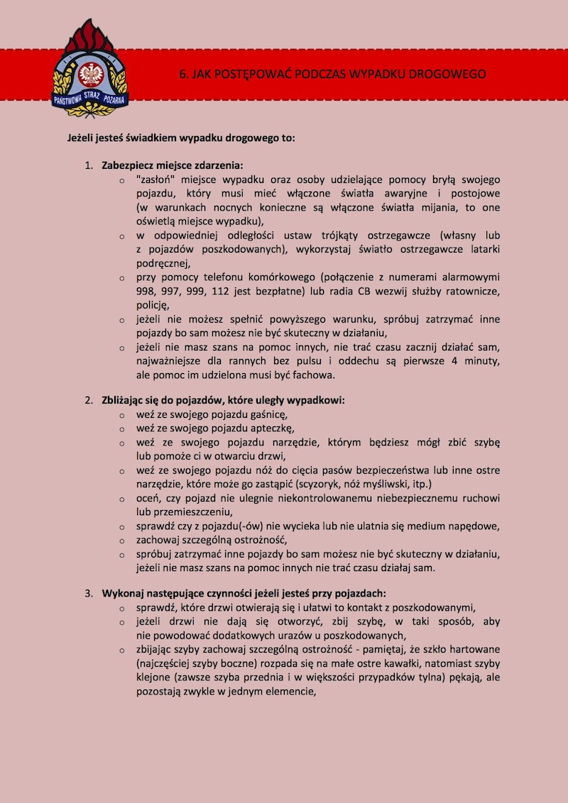 6. JAK POSTĘPOWAĆ PODCZAS WYPADKU DROGOWEGO? Jeżeli jesteś świadkiem wypadku drogowego to: 1.	Zabezpiecz miejsce zdarzenia: •	"zasłoń" miejsce wypadku oraz osoby udzielające pomocy bryłą swojego pojazdu, warto włączyć światła awaryjne i postojowe ( w warunkach nocnych konieczne są włączone światła mijania, to one oświetlą miejsce wypadku ), •	w odpowiedniej odległości ustaw trójkąty ostrzegawcze ( własny lub z pojazdów poszkodowanych ), •	wykorzystaj światło ostrzegawcze latarki podręcznej, •	przy pomocy telefonu komórkowego ( połączenie z numerami alarmowymi 998,997,999,112 jest bezpłatne ) lub radia CB wezwij służby ratownicze, policję, •	jeżeli nie możesz spełnić powyższego warunku, spróbuj zatrzymać inne pojazdy bo sam możesz nie być skuteczny w działaniu, •	jeżeli nie masz szans na pomoc innych, nie trać czasu zacznij działać sam, najważniejsze dla rannych bez pulsu i oddechu są pierwsze 4 minuty, ale pomoc im udzielona musi być fachowa.  2.	Zbliżając się do pojazdów, które uległy wypadkowi: •	weź ze swojego pojazdu gaśnicę, •	weź ze swojego pojazdu apteczkę, •	weź ze swojego pojazdu narzędzie, którym będziesz mógł zbić szybę lub pomoże ci w otwarciu drzwi, •	weź ze swojego pojazdu nóż do cięcia pasów bezpieczeństwa lub inne ostre narzędzie, które może go zastąpić ( scyzoryk, nóż myśliwski, itp.) •	oceń, czy pojazd nie ulegnie niekontrolowanemu niebezpiecznemu ruchowi lub przemieszczeniu, •	sprawdź czy z pojazdu (-ów) nie wycieka lub nie ulatnia się medium napędowe, •	zachowaj szczególną ostrożność, •	spróbuj zatrzymać inne pojazdy bo sam możesz nie być skuteczny w działaniu, jeżeli nie masz szans na pomoc innych nie trać czasu działaj sam.  3.	Wykonaj następujące czynności jeżeli jesteś przy pojazdach: •	sprawdź, które drzwi otwierają się i ułatwi to kontakt z poszkodowanymi, •	jeżeli drzwi nie dają się otworzyć, zbij szybę, w taki sposób, aby nie powodować dodatkowych urazów u poszkodowanych, •	zbijając szyby zachowaj szczególną ostrożność - pamiętaj, że szkło hartowane ( najczęściej szyby boczne ) rozpada się na małe ostre kawałki, natomiast szyby klejone ( zawsze szyba przednia i w większości przypadków tylna ) pękają, ale pozostają zwykle w jednym elemencie, •	dostań się do środka pojazdu, wyjmij kluczyki ze stacyjki, ale zostaw je w samochodzie, •	oceń czy dalsze czynności ratownicze na pewno nie zagrażają twojemu zdrowiu i życiu, •	w przypadku jeśli samochód stanie w płomieniach, użyj dostępnej Ci gaśnicy samochodowej – nie obawiaj się zbiornik paliwa nie eksploduje, •	jeśli stwierdzisz u poszkodowanych brak oznak pulsu i oddechu przystąp do ożywiania, najskuteczniejsze działania przedmedyczne wykonasz z dala od uszkodzonych pojazdów ewakuując poszkodowanych. Nie rób jednak tego, jeśli nie umiesz wykonać czynności prawidłowo, ponieważ możesz pogłębić urazy, a nawet spowodować śmierć poszkodowanego.  4.	Zaalarmuj służby ratownicze, a w przypadku gdy: •	samochód nie jest narażony na niekontrolowany ruch lub przemieszczenie •	nie ma wycieków paliwa •	odłączona jest instalacja elektryczna pojazdu •	miejsce zdarzenia jest odpowiednio zabezpieczone •	poszkodowani dają oznaki życia, ale są uwięzieni w pojeździe, przystąp do udzielania im pierwszej pomocy ( opatrzenia ran, tamowania krwotoków, ustabilizowania kręgosłupa i kończyn). Kontroluj oddech i czynności serca poszkodowanych, okryj ich kocem lub odzieżą w celu uniknięcia pogłębienia wstrząsu. Zostań przy poszkodowanych do czasu przybycia ratowników. Pamiętaj, aby wszystkie czynności wykonywać z rozwagą, bez niepotrzebnych emocji i dodatkowych zniszczeń, do czasu aż przybędą specjalistyczne służby ratownicze. Pamiętaj, że Ty również możesz się znaleźć w podobnej sytuacji.